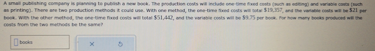 A small publishing company is planning to publish a new book. The production costs will include one-time fixed costs (such as editing) and variable costs (such 
as printing). There are two production methods it could use. With one method, the one-time fixed costs will total $19,357, and the variable costs will be $21 per 
book. With the other method, the one-time fixed costs will total $51,442, and the variable costs will be $9.75 per book. For how many books produced will the 
costs from the two methods be the same? 
books 
×