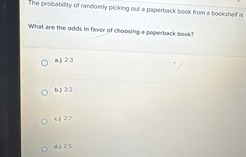 The probability of randomly picking out a paperback book from a bookshelf is
What are the odds in favor of choosing a paperback book?
a.) 2:3
b.) 3:2
c.) 2:7
d.) 2:5