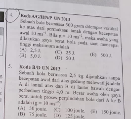 Kode A/G/H/N/P UN 2013 Sebuah bola bermassa 500 gram dilempar vertika!
ke atas dari permukaan tanah dengan kecepatan 
awal 10ms^(-1). Bila g=10ms^(-2) , maka usaha yang
dilakukan gaya berat bola pada saat mencapai 
tinggi maksimum adalah (A) 2,5 J. (C) 25 J.
(B) 5,0 J. (D) 50 J. (E) 500 J.
5. Kode B/D UN 2013
Sebuah bola bermassa 2,5 kg dijatuhkan tanpa
kecepatan awal dari atas gedung melewati jendela
A di lantai atas dan B di lantai bawah dengan
perbedaan tinggi 4,0 m. Besar usaha oleh gaya
berat untuk proses perpindahan bola dari A ke B
adalah (g=10ms^(-2))
(A) 50 jouie. (C) 100 joule. (E) 150 joule.
(B) 75 joule. (D) 125 joule.