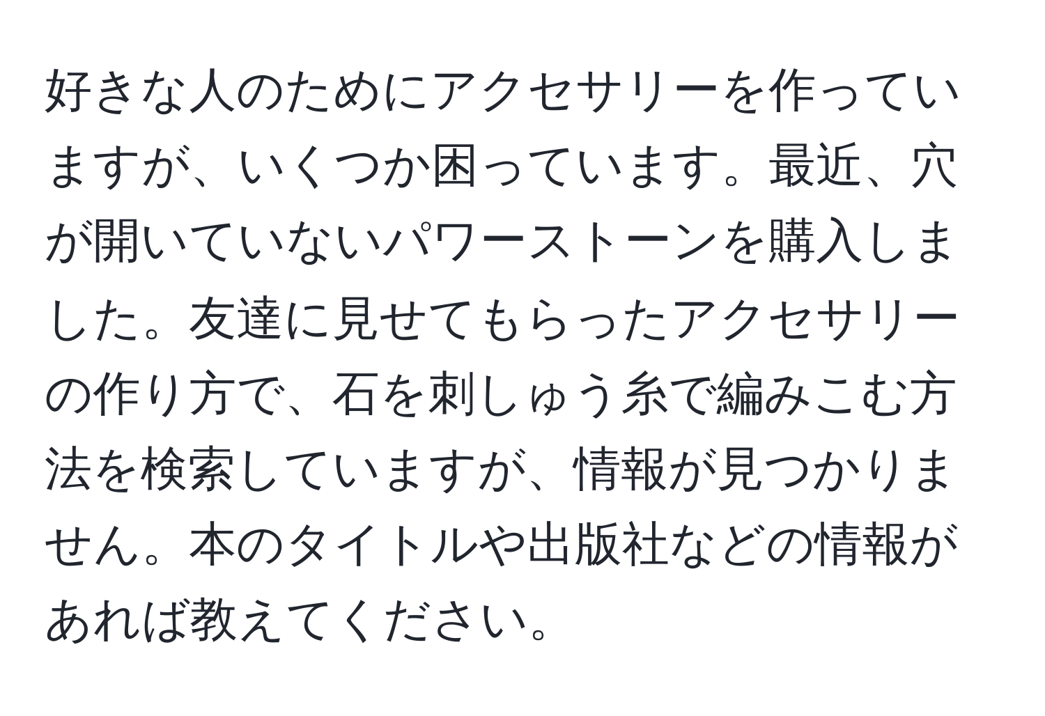 好きな人のためにアクセサリーを作っていますが、いくつか困っています。最近、穴が開いていないパワーストーンを購入しました。友達に見せてもらったアクセサリーの作り方で、石を刺しゅう糸で編みこむ方法を検索していますが、情報が見つかりません。本のタイトルや出版社などの情報があれば教えてください。