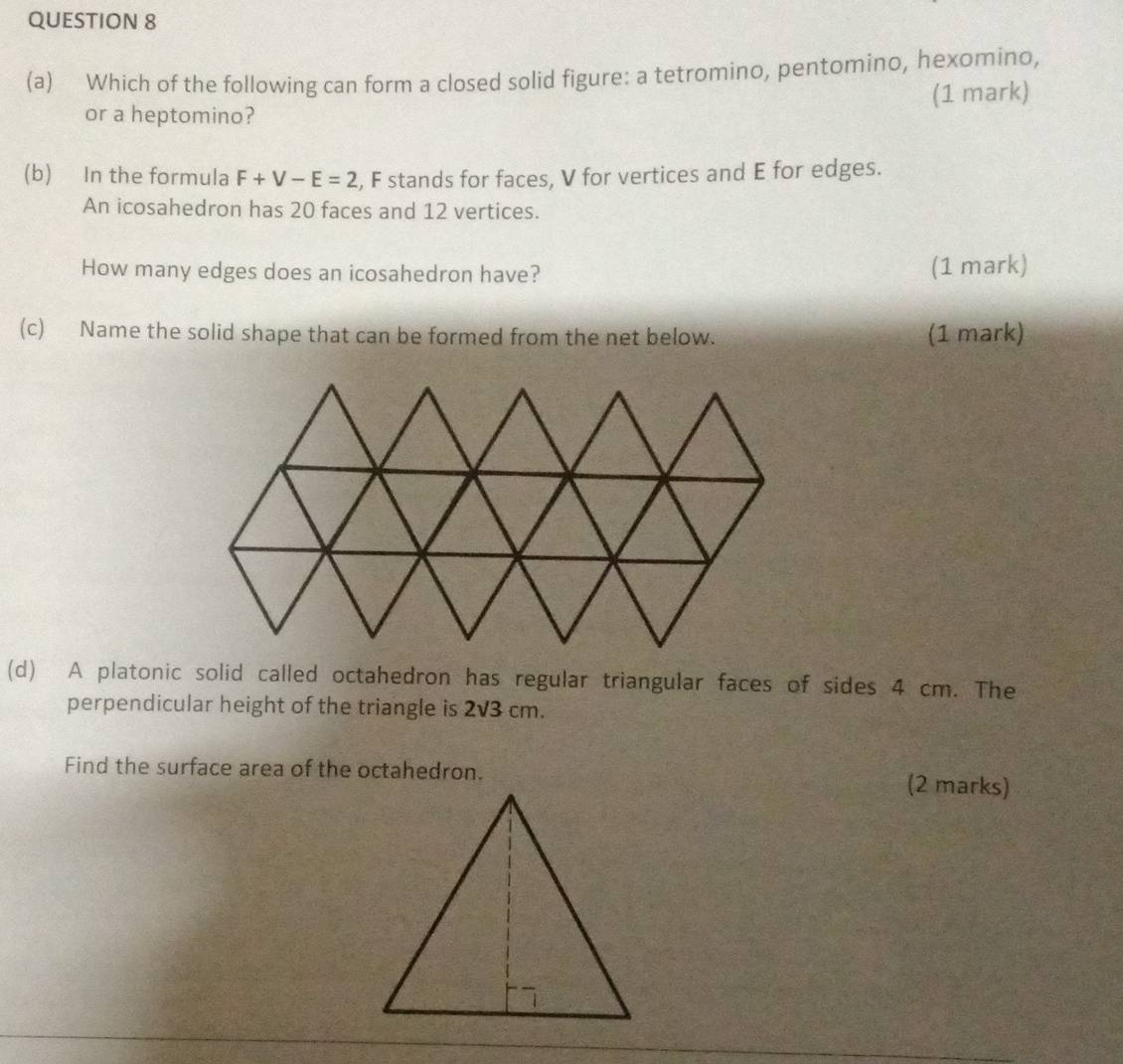 Which of the following can form a closed solid figure: a tetromino, pentomino, hexomino, 
(1 mark) 
or a heptomino? 
(b) In the formula F+V-E=2 , F stands for faces, V for vertices and E for edges. 
An icosahedron has 20 faces and 12 vertices. 
How many edges does an icosahedron have? (1 mark) 
(c) Name the solid shape that can be formed from the net below. (1 mark) 
(d) A platonic solid called octahedron has regular triangular faces of sides 4 cm. The 
perpendicular height of the triangle is 2sqrt(3)cm
Find the surface area of the octahedron. (2 marks)