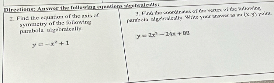 Directions: Answer the following equations algebraically:
2. Find the equation of the axis of 3. Find the coordinates of the vertex of the following
symmetry of the following parabola algebraically. Write your answer as an (x,y) point
parabola algebraically.
y=2x^2-24x+88
y=-x^2+1