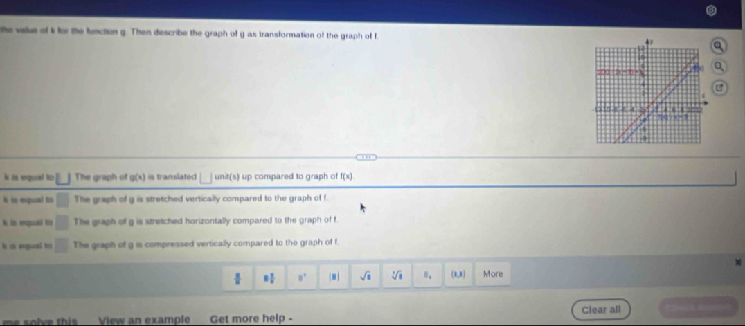 the value of k for the lunction g. Then describe the graph of g as transformation of the graph of f
a
a
i is equat to □ The graph of g(x) is translated unit(s) up compared to graph of f(x).
k is equal to The graph of g is stretched vertically compared to the graph of f.
k in equal to □ The graph of g is stretched horizontally compared to the graph of f.
k in equal to □ The graph of g is compressed vertically compared to the graph of f.
8 1/8  □° | ≡ | sqrt(□ ) sqrt[□](□ ) □ . (1,3) More
me solve this View an example Get more help. Clear all