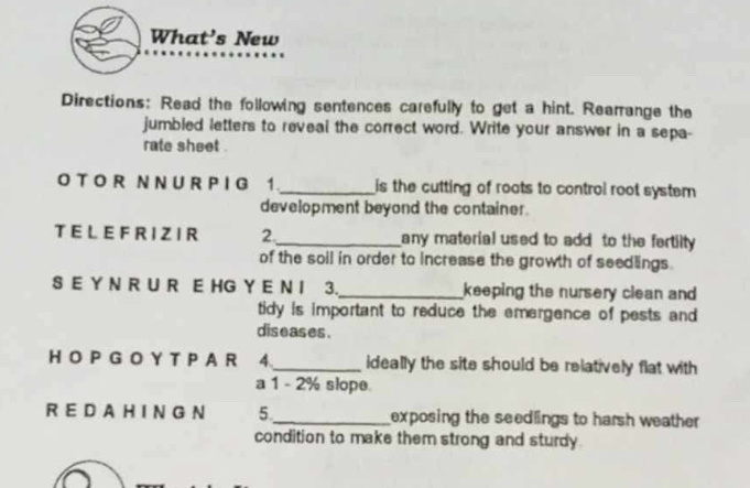 What's New 
Directions: Read the following sentences carefully to get a hint. Rearrange the 
jumbled letters to reveal the correct word. Write your answer in a sepa- 
rate sheet . 
O T O R N N U R P I G 1._ is the cutting of roots to control root system 
development beyond the container. 
T E L E F R I Z I R 2._ any material used to add to the fertilty 
of the soil in order to increase the growth of seedlings. 
S E Y N R U R E HG Y E N I 3._ keeping the nursery clean and 
tidy is important to reduce the emergence of pests and 
diseases . 
HO P G O Y T P A R 4._ ideally the site should be relatively flat with 
a 1 - 2% slope 
R E D A H I N G N 5._ exposing the seedlings to harsh weather 
condition to make them strong and sturdy.