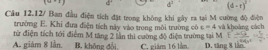 (a-1)
C
d^2
(d-r)^2
Câu 12.12/ Ban đầu điện tích đặt trong không khí gây ra tại M cường độ điện
trường E. Khi đưa điện tích này vào trong môi trường có varepsilon =4 và khoảng cách
từ điện tích tới điểm M tăng 2 lần thì cường độ điện trường tại M
A. giảm 8 lần. B. không đổi. C. giảm 16 lần. D. tăng 8 lần.