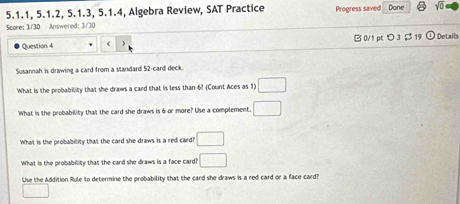 5.1.1, 5.1.2, 5.1.3, 5.1.4, Algebra Review, SAT Practice Progress saved Done sqrt(0) 
Score: 3/30 Answered: 3/30 
Question 4 < 0/1 pt つ3 ạ 19 ① Details 
Susannah is drawing a card from a standard 52 -card deck. 
What is the probability that she draws a card that is less than 6? (Count Aces as 1) □ 
What is the probability that the card she draws is 6 or more? Use a complement. □ 
What is the probability that the card she draws is a red card? □ 
What is the probability that the card she draws is a face card? □ 
Use the Addition Rule to determine the probability that the card she draws is a red card or a face card? 
□