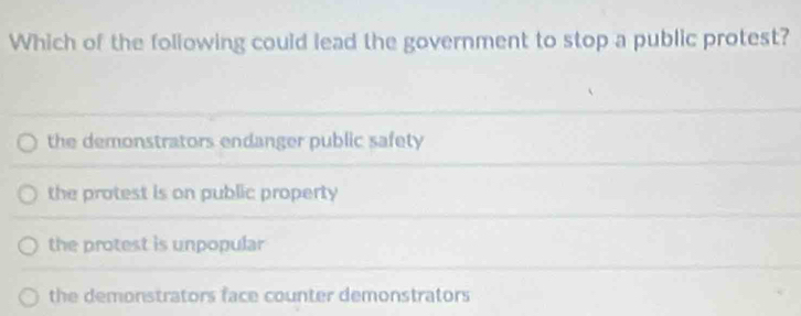 Which of the following could lead the government to stop a public protest?
the demonstrators endanger public safety
the protest is on public property
the protest is unpopular
the demonstrators face counter demonstrators