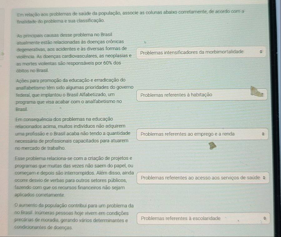 Em relação aos problemas de saúde da população, associe as colunas abaixo corretamente, de acordo com a
finalidade do problema e sua classificação.
As principais causas desse problema no Brasil
atualmente estão relacionadas às doenças crônicas
degenerativas, aos acidentes e às diversas formas de
violência. As doenças cardiovasculares, as neoplasias e Problemas intensificadores da morbimortalidade
as mortes violentas são responsáveis por 60% dos
óbitos no Brasil.
Ações para promoção da educação e erradicação do
analfabetismo têm sido algumas prioridades do governo
federal, que implantou o Brasil Alfabetizado, um Problemas referentes à habitação
programa que visa acabar com o analfabetismo no
Brasil.
Em consequência dos problemas na educação
relacionados acima, muitos indivíduos não adquirem
uma profissão e o Brasil acaba não tendo a quantidade Problemas referentes ao emprego e a renda
necessária de profissionais capacitados para atuarem
no mercado de trabalho.
Esse problema relaciona-se corn a criação de projetos e
programas que muitas das vezes não saem do papel, ou
começam e depois são interrompidos. Além disso, ainda
ocorre desvio de verbas para outros setores públicos, Problemas referentes ao acesso aos serviços de saúde 
fazendo com que os recursos financeiros não sejam
aplicados corretamente.
O aumento da população contribui para um problema da
no Brasil. Inúmeras pessoas hoje vivem em condições
precárias de moradia, gerando vários determinantes e Problemas referentes à escolaridade
condicionantes de doenças.