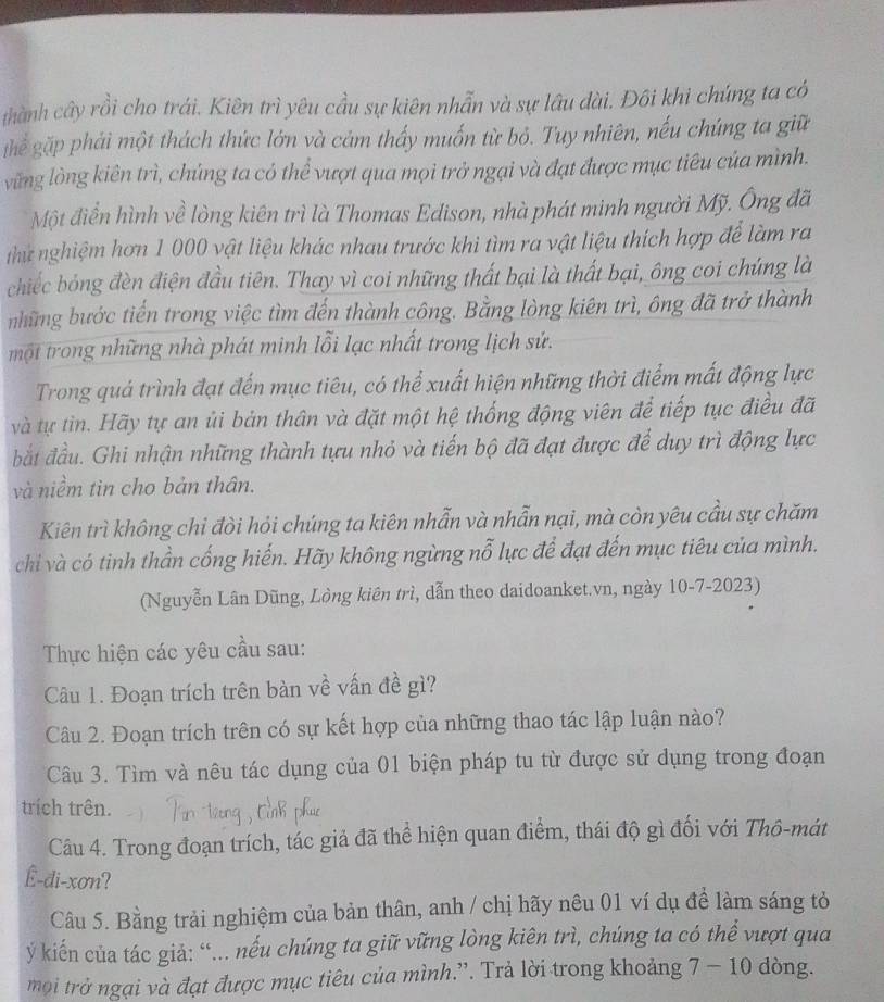 thành cây rồi cho trái. Kiên trì yêu cầu sự kiên nhẫn và sự lâu dài. Đôi khi chúng ta có
ghể gặp phái một thách thức lớn và cảm thấy muốn từ bỏ. Tuy nhiên, nếu chúng ta giữ
vững lòng kiên trì, chúng ta có thể vượt qua mọi trở ngại và đạt được mục tiêu của mình.
Một điển hình về lòng kiên trì là Thomas Edison, nhà phát minh người Mỹ. Ông đã
thứ nghiệm hơn 1 000 vật liệu khác nhau trước khi tìm ra vật liệu thích hợp để làm ra
chiếc bóng đèn điện đầu tiên. Thay vì coi những thất bại là thất bại, ông coi chúng là
những bước tiến trong việc tìm đến thành công. Bằng lòng kiên trì, ông đã trở thành
một trong những nhà phát minh lỗi lạc nhất trong lịch sử.
Trong quá trình đạt đến mục tiêu, có thể xuất hiện những thời điểm mất động lực
và tự tin. Hãy tự an ủi bản thân và đặt một hệ thống động viên để tiếp tục điều đã
bắt đầu. Ghi nhận những thành tựu nhỏ và tiến bộ đã đạt được để duy trì động lực
và niềm tìn cho bản thân.
Kiên trì không chỉ đòi hỏi chúng ta kiên nhẫn và nhẫn nại, mà còn yêu cầu sự chăm
chi và có tinh thần cống hiến. Hãy không ngừng nỗ lực để đạt đến mục tiêu của mình.
(Nguyễn Lân Dũng, Lòng kiên trì, dẫn theo daidoanket.vn, ngày 10-7-2023)
Thực hiện các yêu cầu sau:
Câu 1. Đoạn trích trên bàn về vấn đề gì?
Câu 2. Đoạn trích trên có sự kết hợp của những thao tác lập luận nào?
Câu 3. Tìm và nêu tác dụng của 01 biện pháp tu từ được sử dụng trong đoạn
trích trên.
Câu 4. Trong đoạn trích, tác giả đã thể hiện quan điểm, thái độ gì đối với Thô-mát
Ê-di-xơn?
Câu 5. Bằng trải nghiệm của bản thân, anh / chị hãy nêu 01 ví dụ đề làm sáng tỏ
ý kiến của tác giả: “... nếu chúng ta giữ vững lòng kiên trì, chúng ta có thể vượt qua
mội trở ngại và đạt được mục tiêu của mình.”. Trả lời trong khoảng 7 - 10 dòng.