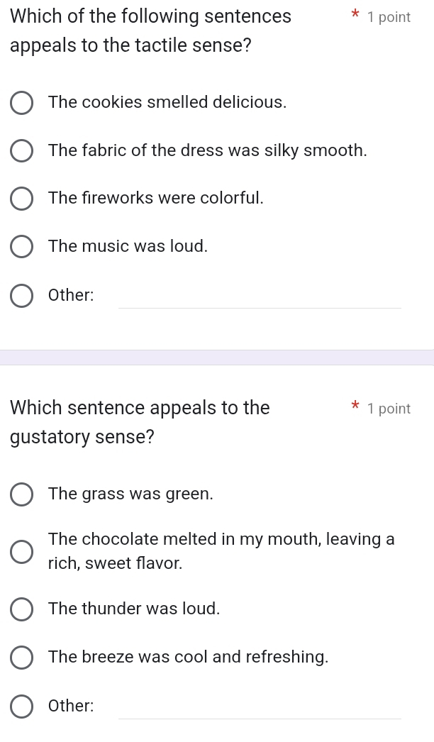 Which of the following sentences 1 point
appeals to the tactile sense?
The cookies smelled delicious.
The fabric of the dress was silky smooth.
The fireworks were colorful.
The music was loud.
_
Other:
Which sentence appeals to the 1 point
gustatory sense?
The grass was green.
The chocolate melted in my mouth, leaving a
rich, sweet flavor.
The thunder was loud.
The breeze was cool and refreshing.
_
Other: