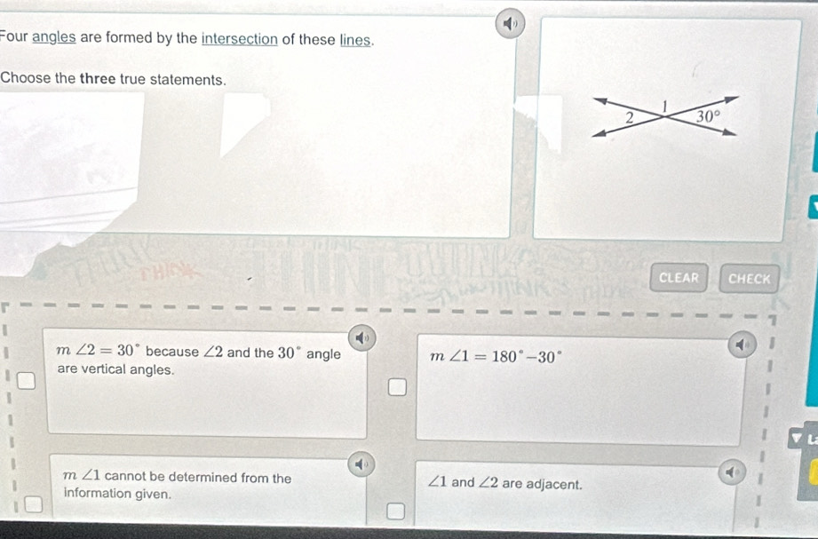 Four angles are formed by the intersection of these lines.
Choose the three true statements.
1
2 30°
CLEAR CHECK
m∠ 2=30° because ∠ 2 and the 30° angle m∠ 1=180°-30°
are vertical angles.
m∠ 1 cannot be determined from the ∠ 1 and ∠ 2 are adjacent.
information given.