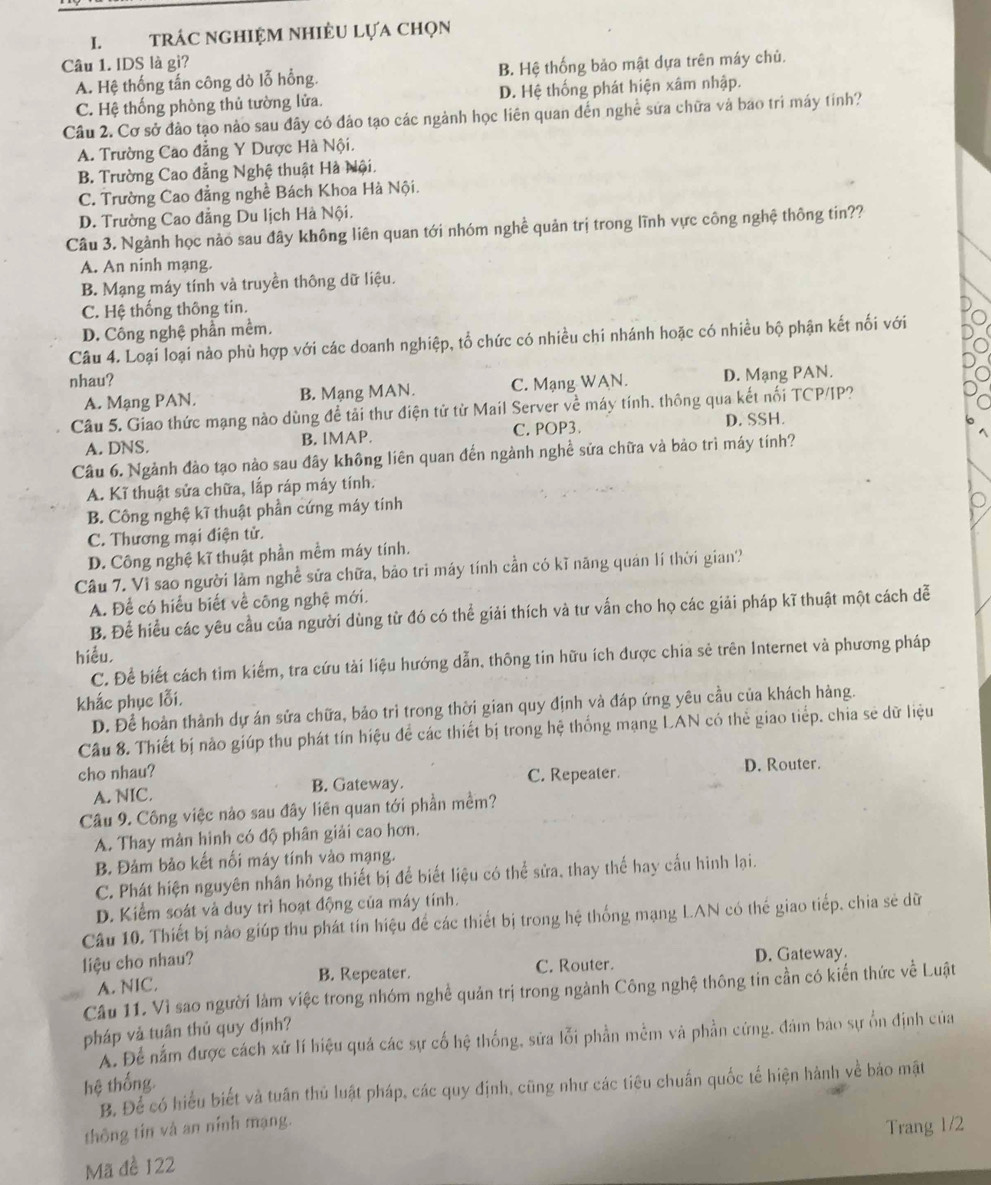 trÁC NGHIệM NHiÊU Lựa Chọn
Câu 1. IDS là gì?
A. Hệ thống tấn công dò lỗ hồng. B. Hệ thống bảo mật dựa trên máy chủ.
C. Hệ thống phòng thủ tường lửa. D. Hệ thống phát hiện xâm nhập.
Câu 2. Cơ sở đảo tạo nào sau đây có đảo tạo các ngành học liên quan đến nghề sứa chữa và bao trì máy tính?
A. Trường Cao đẳng Y Dược Hà Nội.
B. Trường Cao đẳng Nghệ thuật Hà Nội.
C. Trường Cao đẳng nghề Bách Khoa Hà Nội.
D. Trường Cao đẳng Du lịch Hà Nội.
Câu 3. Ngành học nào sau đây không liên quan tới nhóm nghề quản trị trong lĩnh vực công nghệ thông tin??
A. An ninh mạng.
B. Mạng máy tính và truyền thông dữ liệu.
C. Hệ thống thông tin.
D. Công nghệ phần mềm.
Câu 4. Loại loại nào phù hợp với các doanh nghiệp, tổ chức có nhiều chi nhánh hoặc có nhiều bộ phận kết nối với
nhau?
A. Mạng PAN. B. Mạng MAN. C. Mạng WAN. D. Mạng PAN.
Câu 5. Giao thức mạng nào dùng để tải thư điện tử từ Mail Server về máy tính, thông qua kết nối TCP/IP?
A. DNS. B. IMAP. C. POP3.
D. SSH.
Câu 6. Ngành đảo tạo nào sau đây không liên quan đến ngành nghề sửa chữa và bảo trì máy tính?
A. Kĩ thuật sửa chữa, lắp ráp máy tính.
B. Công nghệ kĩ thuật phần cứng máy tính
C. Thương mại điện tử.
D. Công nghệ kĩ thuật phần mềm máy tính.
Câu 7. Vì sao người làm nghề sửa chữa, bảo trì máy tính cần có kĩ năng quán lí thời gian?
A. Để có hiểu biết về công nghệ mới.
B. Để hiều các yêu cầu của người dùng từ đó có thể giải thích và tư vấn cho họ các giải pháp kĩ thuật một cách dễ
hiểu,
C. Để biết cách tim kiếm, tra cứu tài liệu hướng dẫn, thông tin hữu ích được chia sẻ trên Internet và phương pháp
khắc phục lỗi.
D. Để hoàn thành dự án sửa chữa, bảo trì trong thời gian quy định và đáp ứng yêu cầu của khách hàng.
Câu 8. Thiết bị nào giúp thu phát tín hiệu để các thiết bị trong hệ thống mạng LAN có thẻ giao tiếp. chia sẻ dữ liệu
cho nhau?
A. NIC. B. Gateway. C. Repeater. D. Router.
Câu 9. Công việc nảo sau đây liên quan tới phần mềm?
A. Thay màn hình có độ phân giải cao hơn.
B. Đảm bảo kết nổi máy tính vào mạng.
C. Phát hiện nguyên nhân hỏng thiết bị để biết liệu có thể sửa, thay thể hay cấu hình lại.
D. Kiểm soát và duy trì hoạt động của máy tính.
Câu 10, Thiết bị nào giúp thu phát tín hiệu để các thiết bị trong hệ thống mạng L.AN có thế giao tiếp, chia sẻ dữ
liệu cho nhau?
A. NIC. B. Repeater. C. Router. D. Gateway.
Câu 11. Vì sao người làm việc trong nhóm nghề quản trị trong ngành Công nghệ thông tin cần có kiến thức về Luật
pháp và tuân thủ quy định?
A. Để nằm được cách xử lí hiệu quả các sự cố hệ thống, sửa lỗi phần mềm và phần cứng, đâm bao sự ổn định của
hệ thống
B. Để có hiểu biết và tuần thủ luật pháp, các quy định, cũng như các tiêu chuẩn quốc tế hiện hành về bảo mặt
thông tin và an nính mạng.
Trang 1/2
Mã đề 122