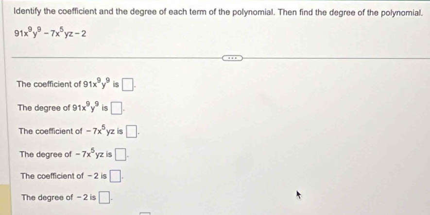 ldentify the coefficient and the degree of each term of the polynomial. Then find the degree of the polynomial.
91x^9y^9-7x^5yz-2
The coefficient of 91x^9y^9 is □.
The degree of 91x^9y^9 is □.
The coefficient of -7x^5yz is □.
The degree of -7x^5yz is □.
The coefficient of - 2 is □.
The degree of - 2 is □.