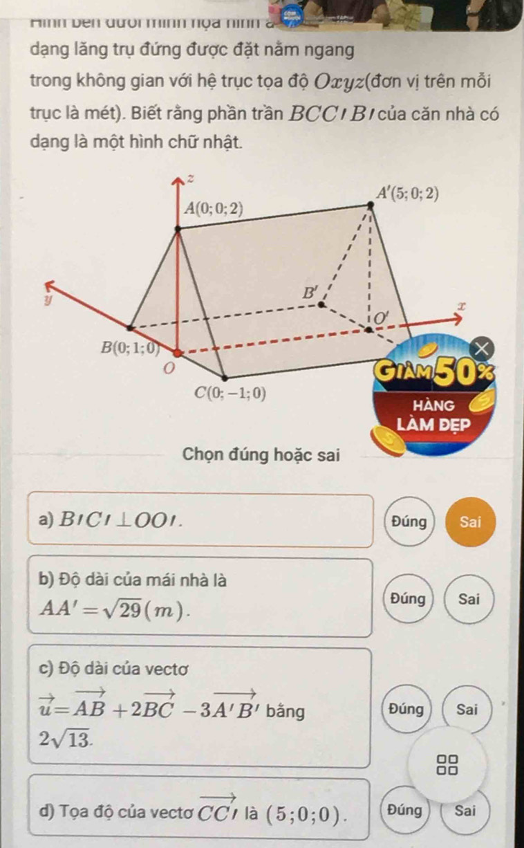 Hnh den đười minh nọa nình 
dạng lăng trụ đứng được đặt nằm ngang 
trong không gian với hệ trục tọa độ Oxγz (đơn vị trên mỗi 
trục là mét). Biết rằng phần trần BCC/ B của căn nhà có 
dạng là một hình chữ nhật.
z
A'(5;0;2)
A(0;0;2)
y
B'
x
0
B(0;1;0)
0
GIAM50
C(0;-1;0)
HANG 
làm đẹp 
Chọn đúng hoặc sai 
a) BICI⊥ OOI. Đúng Sai 
b) Độ dài của mái nhà là
AA'=sqrt(29)(m). 
Đúng Sai 
c) Độ dài của vectơ
vector u=vector AB+2vector BC-3vector A'B' bằng Đúng Sai
2sqrt(13). 
d) Tọa độ của vectơ vector CCI là (5;0;0). Đúng Sai