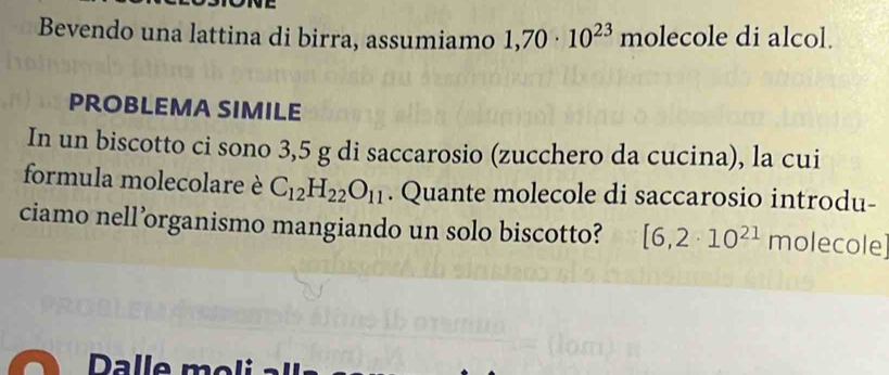 Bevendo una lattina di birra, assumiamo 1,70· 10^(23) molecole di alcol. 
PROBLEMA SIMILE 
In un biscotto ci sono 3,5 g di saccarosio (zucchero da cucina), la cui 
formula molecolare è C_12H_22O_11. Quante molecole di saccarosio introdu- 
ciamo nell’organismo mangiando un solo biscotto? [6,2· 10^(21) molecole]