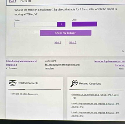 Force (t)
What is the force on a stationary 15 g object that acts for 2.0 ms, after which the object is
moving at 250 m/s?
Value Units
?
Check my answer
Hint 1 Hint 2
P
Introducing Momentum and Gameboard Introducing Momentum an
Impulse 2 19. Introducing Momentum and Impulse
< Previous Impulse Nead
Related Concepts Related Questions
 There are no related concepts Essential GCSE Physics 19.1 (GCSE - P2. A Level
- P1)
Introducing Momentum and Impulse 2 (GCSE - P2.
A Level - P1)
Introducing Momentum and Impulse 4 (GCSE - P2.
A Level - P1)