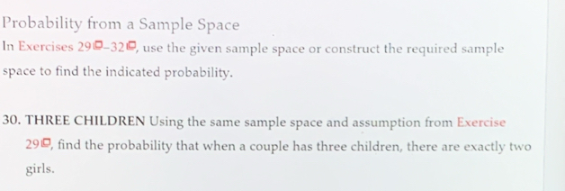 Probability from a Sample Space 
In Exercises 29-32, , use the given sample space or construct the required sample 
space to find the indicated probability. 
30. THREE CHILDREN Using the same sample space and assumption from Exercise 
290, find the probability that when a couple has three children, there are exactly two 
girls.