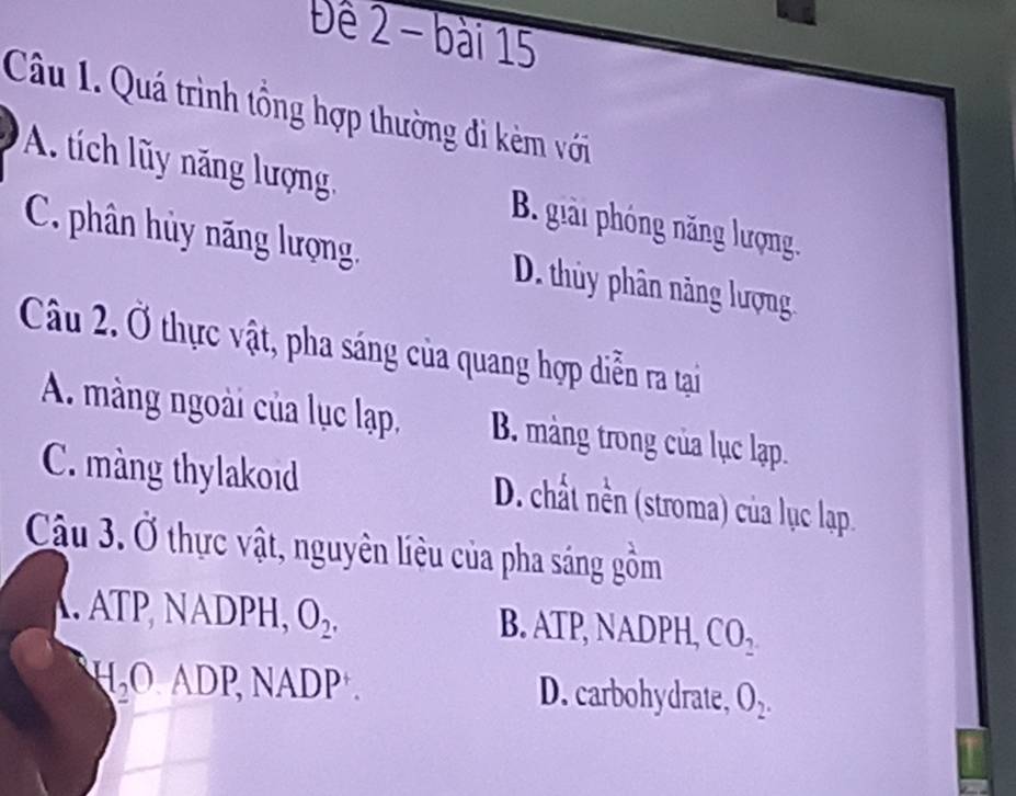 Đê 2 - bài 15
Câu 1. Quá trình tổng hợp thường đi kèm với
A. tích ly năng lượng B. giải phóng năng lượng.
C. phân hủy năng lượng. D. thủy phân nàng lượng
Câu 2. Ở thực vật, pha sáng của quang hợp diễn ra tại
A. màng ngoài của lục lạp, B. màng trong của lục lạp.
C. màng thylakoid D. chất nền (stroma) của lục lạp.
Cậu 3. Ở thực vật, nguyên liêu của pha sáng gồm
ATP, NADPH, O_2, B. ATP, NADPH, CO_2
H_2OADP, NADP. D. carbohydrate, O_2.