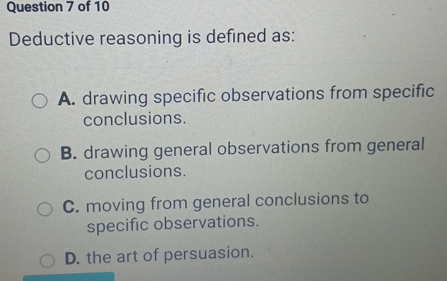 Deductive reasoning is defined as:
A. drawing specific observations from specific
conclusions.
B. drawing general observations from general
conclusions.
C. moving from general conclusions to
specific observations.
D. the art of persuasion.