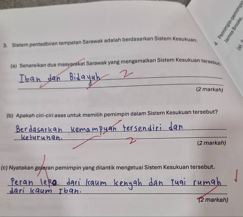 28 
3. Sistem pentadbiran tempatan Sarawak adalah berdasarkan Sistem Kesukuan. B 
(a) Senaraikan dua masyarakat Sarawak yang mengamalkan Sistem Kesukuan tersebut. 
_ 
_ 
(2 markah) 
(b) Apakah ciri-ciri asas untuk memilih pemimpin dalam Sistem Kesukuan tersebut? 
_ 
_ 
_ 
(2 markah) 
(c) Nyatakan gelaran pemimpin yang dilantik mengetuai Sistem Kesukuan tersebut. 
_ 
_ 
(2 markah)