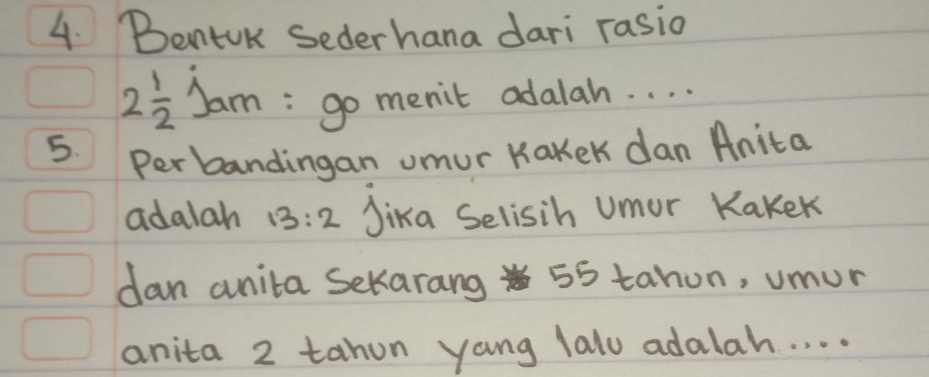 BentUk Seder hana dari rasio
2 1/2  Jam: go menit adalah. . . . 
5. 
Per bandingan umur Kakek dan Anita 
adalah 13:2 Jika Selisih Umor Kakek 
dan anita Sekarang 55 tahon, umur 
anita 2 tahon yang lalu adalah. . . .