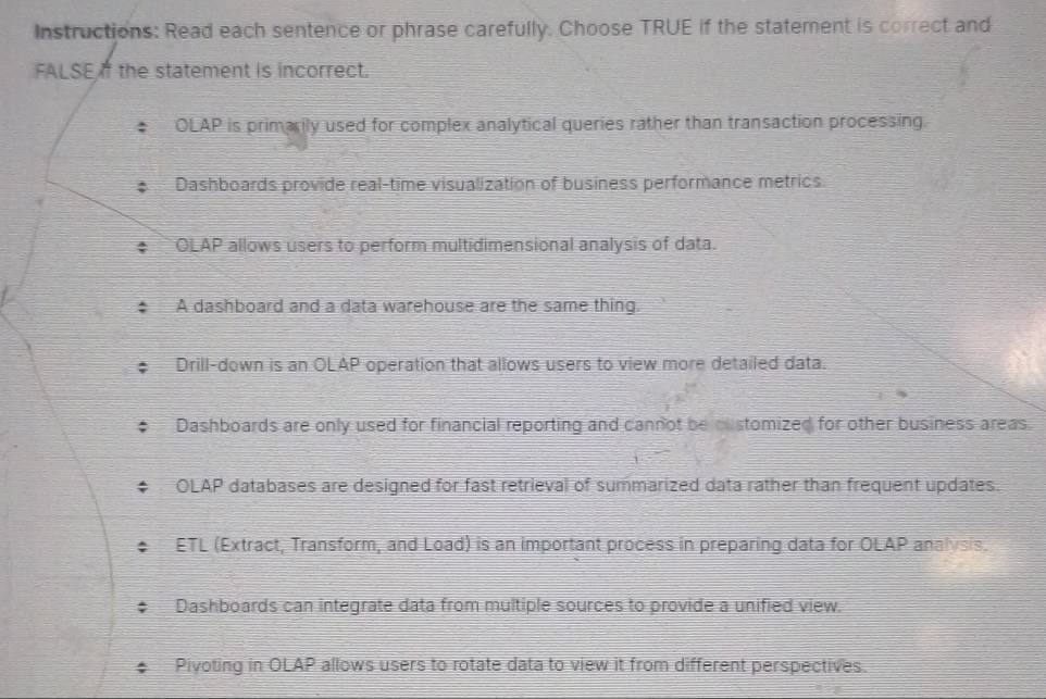 Instructions: Read each sentence or phrase carefully. Choose TRUE if the statement is correct and
FALSE the statement is incorrect.
OLAP is primarily used for complex analytical queries rather than transaction processing.
Dashboards provide real-time visualization of business performance metrics.
OLAP allows users to perform multidimensional analysis of data.
A dashboard and a data warehouse are the same thing.
Drill-down is an OLAP operation that allows users to view more detailed data.
Dashboards are only used for financial reporting and cannot be customized for other business areas.
OLAP databases are designed for fast retrieval of summarized data rather than frequent updates.
ETL (Extract, Transform, and Load) is an important process in preparing data for OLAP analysis.
Dashboards can integrate data from multiple sources to provide a unified view.
Pivoting in OLAP allows users to rotate data to view it from different perspectives.