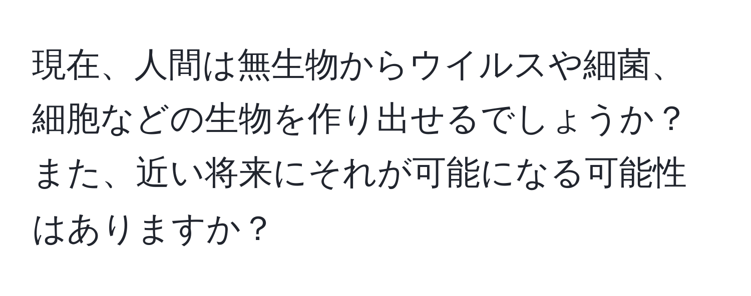 現在、人間は無生物からウイルスや細菌、細胞などの生物を作り出せるでしょうか？また、近い将来にそれが可能になる可能性はありますか？