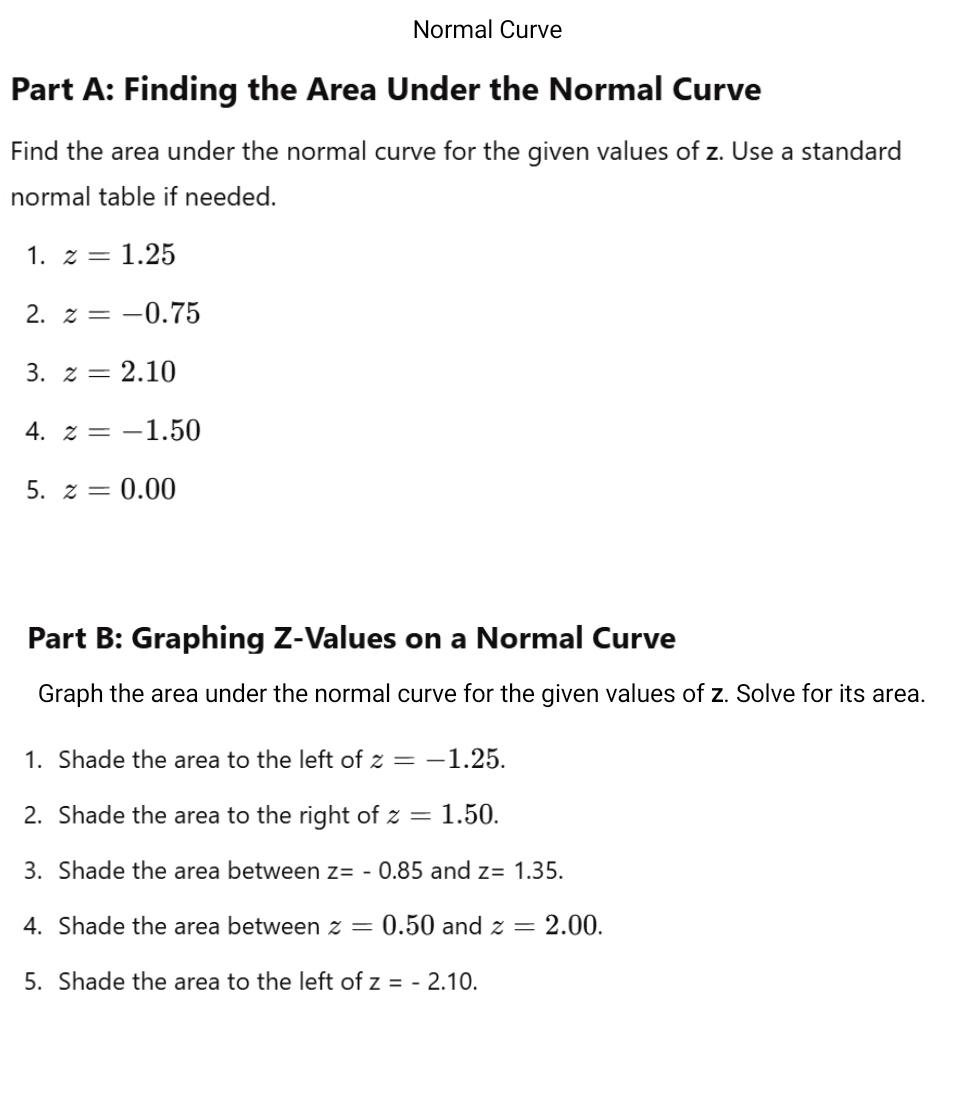 Normal Curve 
Part A: Finding the Area Under the Normal Curve 
Find the area under the normal curve for the given values of z. Use a standard 
normal table if needed. 
1. z=1.25
2. z=-0.75
3. z=2.10
4. z=-1.50
5. z=0.00
Part B: Graphing Z-Values on a Normal Curve 
Graph the area under the normal curve for the given values of z. Solve for its area. 
1. Shade the area to the left of z=-1.25. 
2. Shade the area to the right of z=1.50. 
3. Shade the area between z=-0.85 and z=1.35. 
4. Shade the area between z=0.50 and z=2.00. 
5. Shade the area to the left of z=-2.10.