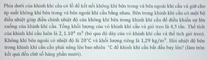 Phía dưới của khinh khí cầu có lỗ đề kết nối không khí bên trong và bên ngoài khí cầu và giữ cho 
áp suất không khí bên trong và bên ngoài khí cầu bằng nhau. Bên trong khinh khí cầu có một bộ 
điều nhiệt giúp điều chinh nhiệt độ của không khí bên trong khinh khí cầu đề điều khiển sự lên 
xuống của khinh khí cầu. Tổng khối lượng của vỏ khinh khí cầu và giỏ treo là 4,5 tần. Thể tích 
của khinh khí cầu luôn là 2, 1.10^4m^3 (bỏ qua độ dày của vỏ khinh khí cầu và thể tích giỏ treo). 
Không khí bên ngoài có nhiệt độ là 20°C và khối lượng riêng là 1,29kg/m^3. Hỏi nhiệt độ bên 
trong khinh khí cầu cần phải nâng lên bao nhiêu°C để khinh khí cầu bắt đầu bay lên? (làm tròn 
kết quả đến chữ số hàng phần mười).