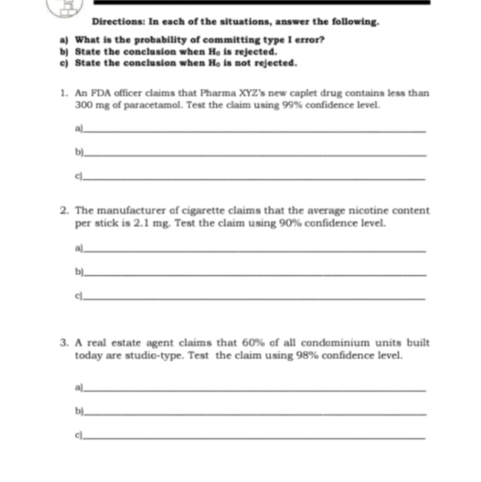 Directions: In each of the situations, answer the following. 
a) What is the probability of committing type I error? 
b) State the conclusion when H_c is rejected. 
c) State the conclusion when Ho is not rejected. 
1. An FDA officer claims that Pharma XYZ's new caplet drug contains less than
300 mg of paracetamol. Test the claim using 99% confidence level. 
_a 
b)_ 
c|_ 
2. The manufacturer of cigarette claims that the average nicotine content 
per stick is 2.1 mg. Test the claim using 90% confidence level. 
a)_ 
b)_ 
c|_ 
3. A real estate agent claims that 60% of all condominium units built 
today are studio-type. Test the claim using 98% confidence level. 
a]_ 
b)_ 
c]_