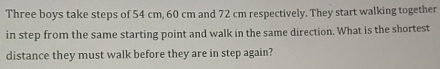 Three boys take steps of 54 cm, 60 cm and 72 cm respectively. They start walking together 
in step from the same starting point and walk in the same direction. What is the shortest 
distance they must walk before they are in step again?