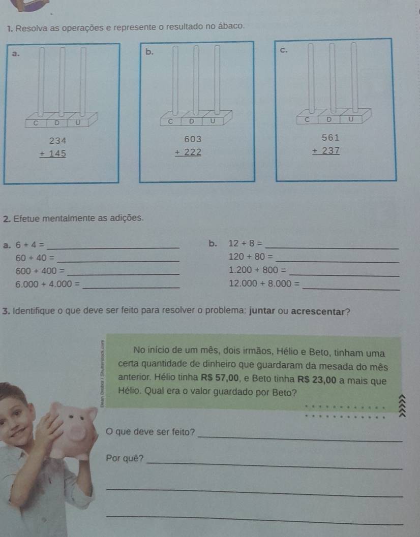 Resolva as operações e represente o resultado no ábaco.
2. Efetue mentalmente as adições.
a. 6+4= _b. 12+8= _
_ 60+40=
120+80= _
_ 600+400=
1.200+800= _
_ 6.000+4.000=
_ 12.000+8.000=
3. Identifique o que deve ser feito para resolver o problema: juntar ou acrescentar?
No início de um mês, dois irmãos, Hélio e Beto, tinham uma
certa quantidade de dinheiro que guardaram da mesada do mês
anterior. Hélio tinha R$ 57,00, e Beto tìnha R$ 23,00 a mais que
Hélio. Qual era o valor guardado por Beto?
_
_
_
O que deve ser feito?_
Por quê?_
_
_