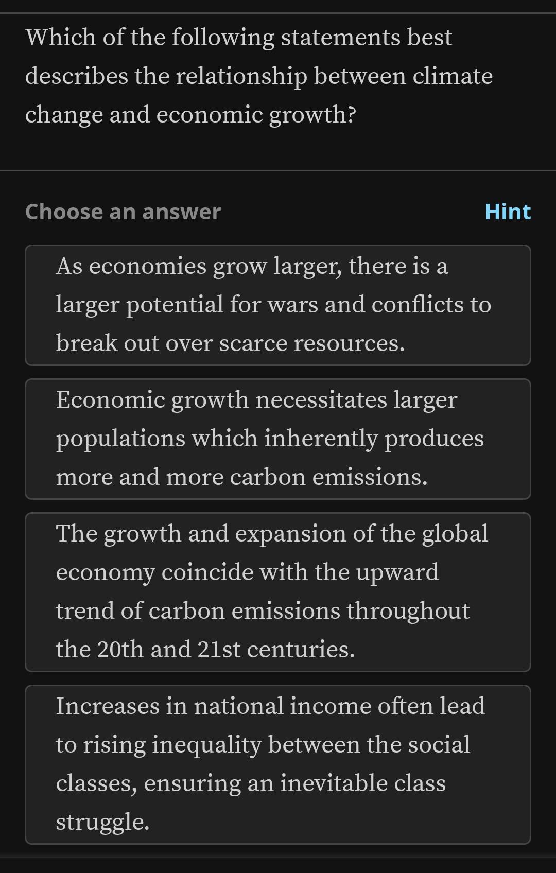 Which of the following statements best
describes the relationship between climate
change and economic growth?
Choose an answer Hint
As economies grow larger, there is a
larger potential for wars and conflicts to
break out over scarce resources.
Economic growth necessitates larger
populations which inherently produces
more and more carbon emissions.
The growth and expansion of the global
economy coincide with the upward
trend of carbon emissions throughout
the 20th and 21st centuries.
Increases in national income often lead
to rising inequality between the social
classes, ensuring an inevitable class
struggle.