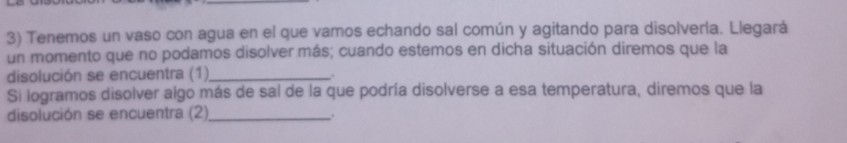 Tenemos un vaso con agua en el que vamos echando sal común y agitando para disolverla. Llegará 
un momento que no podamos disolver más; cuando estemos en dicha situación diremos que la 
disolución se encuentra (1)_ 
Si logramos disolver algo más de sal de la que podría disolverse a esa temperatura, diremos que la 
disolución se encuentra (2)_