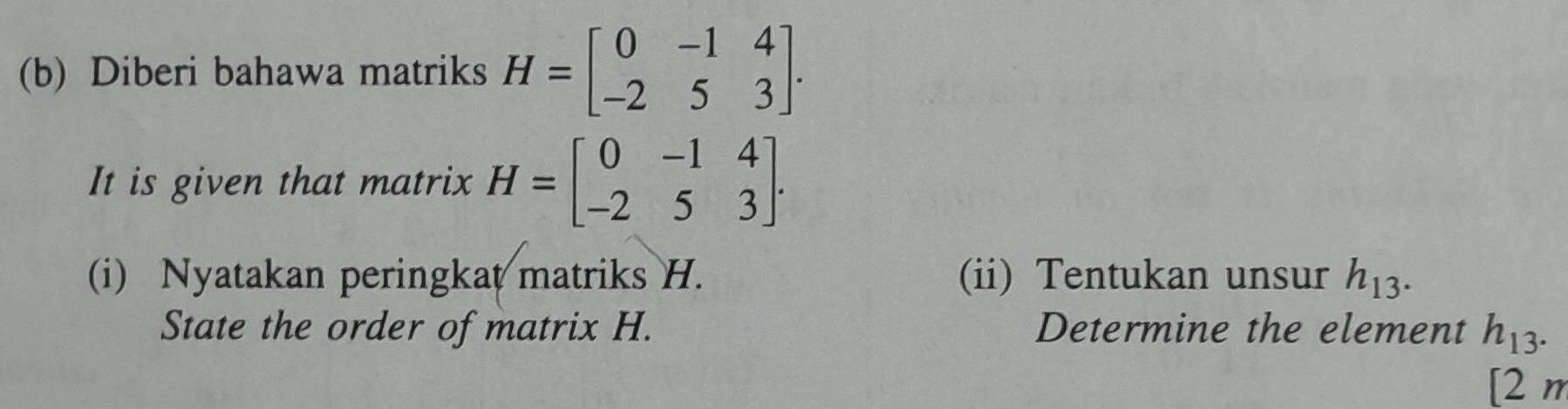 Diberi bahawa matriks H=beginbmatrix 0&-1&4 -2&5&3endbmatrix. 
It is given that matrix H=beginbmatrix 0&-1&4 -2&5&3endbmatrix. 
(i) Nyatakan peringkat matriks H. (ii) Tentukan unsur h_13. 
State the order of matrix H. Determine the element h_13. 
[2 n