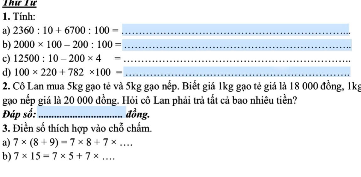 Thứ Tư 
1. Tính: 
a) 2360:10+6700:100= _ 
b) 2000* 100-200:100= _ 
c) 12500:10-200* 4= _ 
d) 100* 220+782* 100= _ 
2. Cô Lan mua 5kg gạo tẻ và 5kg gạo nếp. Biết giá 1kg gạo tẻ giá là 18 000 đồng, 1kg 
gạo nếp giá là 20 000 đồng. Hỏi cô Lan phải trả tất cả bao nhiêu tiền? 
Đáp số: _đồng. 
3. Điền số thích hợp vào chỗ chấm. 
a) 7* (8+9)=7* 8+7* ... 
b) 7* 15=7* 5+7* ...