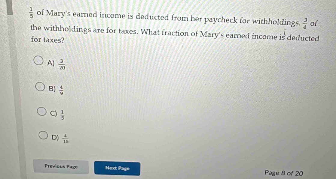  1/5  of Mary's earned income is deducted from her paycheck for withholdings.  3/4  of
the withholdings are for taxes. What fraction of Mary's earned income is deducted
for taxes?
A)  3/20 
B)  4/9 
C)  1/5 
D)  4/15 
Previous Page Next Page
Page 8 of 20