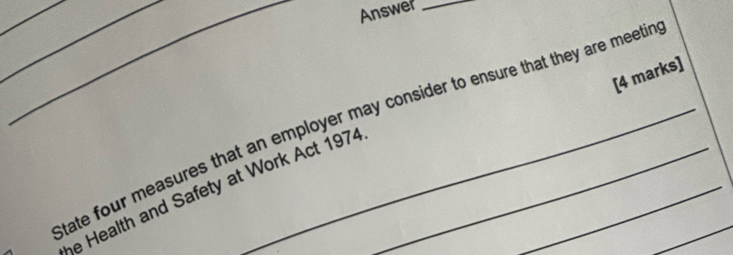 Answer_ 
_ 
[4 marks] 
_tate four measures that an employer may consider to ensure that they are meetir 
_ 
he Health and Safety at Work Act 1974