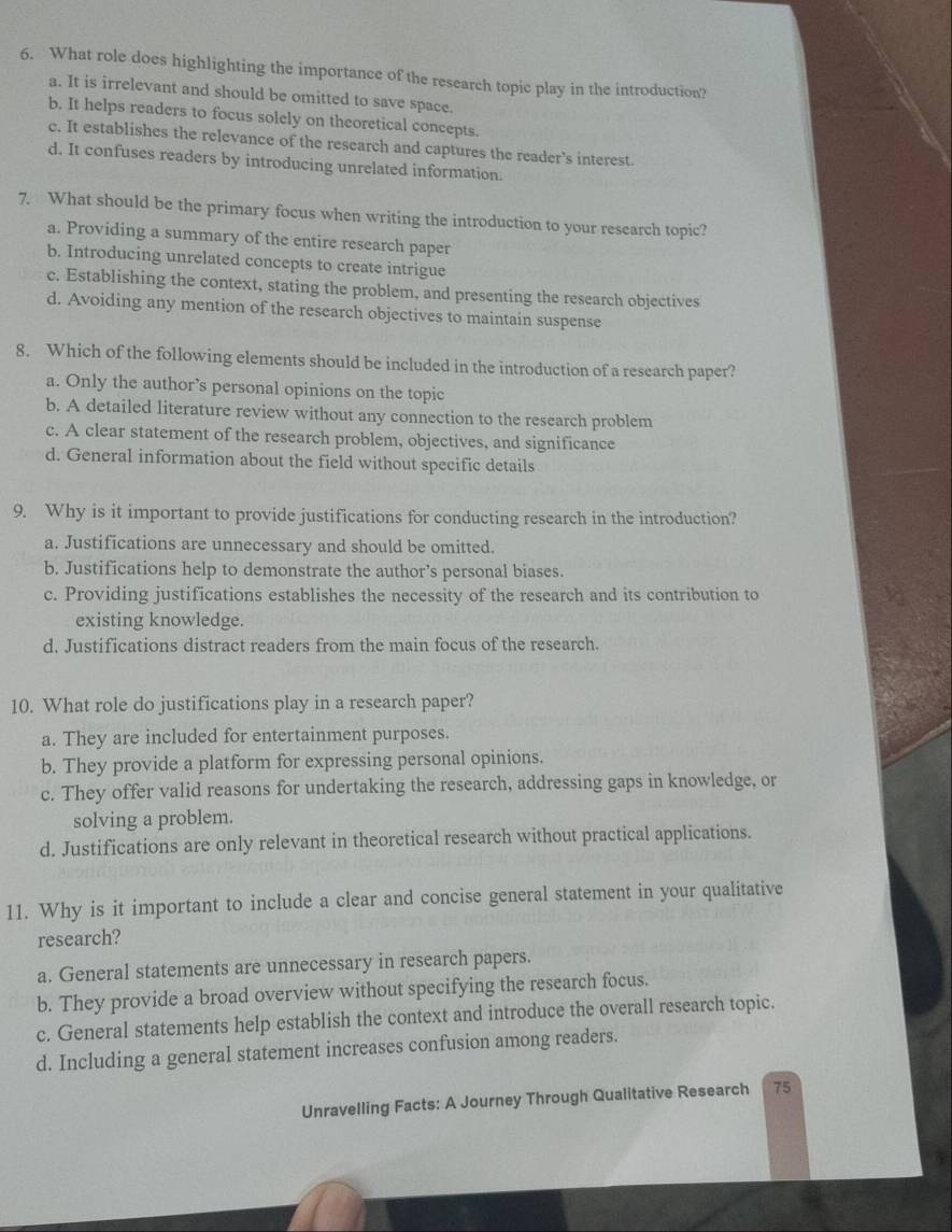 What role does highlighting the importance of the research topic play in the introduction?
a. It is irrelevant and should be omitted to save space.
b. It helps readers to focus solely on theoretical concepts.
c. It establishes the relevance of the research and captures the reader’s interest.
d. It confuses readers by introducing unrelated information.
7. What should be the primary focus when writing the introduction to your research topic?
a. Providing a summary of the entire research paper
b. Introducing unrelated concepts to create intrigue
c. Establishing the context, stating the problem, and presenting the research objectives
d. Avoiding any mention of the research objectives to maintain suspense
8. Which of the following elements should be included in the introduction of a research paper?
a. Only the author’s personal opinions on the topic
b. A detailed literature review without any connection to the research problem
c. A clear statement of the research problem, objectives, and significance
d. General information about the field without specific details
9. Why is it important to provide justifications for conducting research in the introduction?
a. Justifications are unnecessary and should be omitted.
b. Justifications help to demonstrate the author’s personal biases.
c. Providing justifications establishes the necessity of the research and its contribution to
existing knowledge.
d. Justifications distract readers from the main focus of the research.
10. What role do justifications play in a research paper?
a. They are included for entertainment purposes.
b. They provide a platform for expressing personal opinions.
c. They offer valid reasons for undertaking the research, addressing gaps in knowledge, or
solving a problem.
d. Justifications are only relevant in theoretical research without practical applications.
11. Why is it important to include a clear and concise general statement in your qualitative
research?
a. General statements are unnecessary in research papers.
b. They provide a broad overview without specifying the research focus.
c. General statements help establish the context and introduce the overall research topic.
d. Including a general statement increases confusion among readers.
Unravelling Facts: A Journey Through Qualitative Research 75