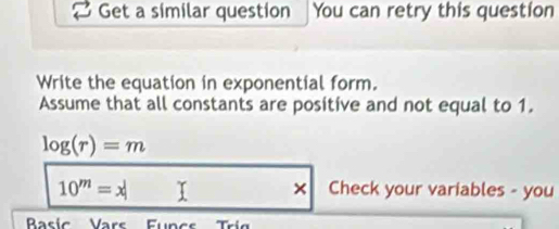 Get a similar question You can retry this question 
Write the equation in exponential form. 
Assume that all constants are positive and not equal to 1.
log (r)=m
10^m=x I × Check your variables - you 
Baric Varr