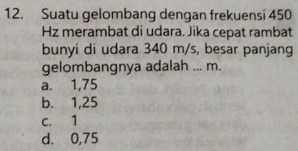 Suatu gelombang dengan frekuensi 450
Hz merambat di udara. Jika cepat rambat
bunyi di udara 340 m/s, besar panjang
gelombangnya adalah ... m.
a. 1,75
b. 1,25
c. 1
d. 0,75