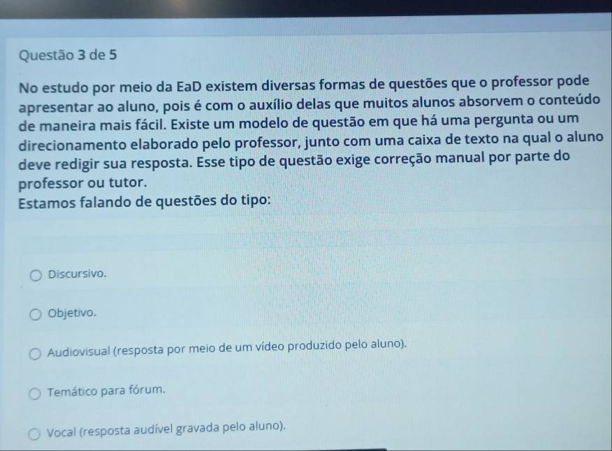 de 5
No estudo por meio da EaD existem diversas formas de questões que o professor pode
apresentar ao aluno, pois é com o auxílio delas que muitos alunos absorvem o conteúdo
de maneira mais fácil. Existe um modelo de questão em que há uma pergunta ou um
direcionamento elaborado pelo professor, junto com uma caixa de texto na qual o aluno
deve redigir sua resposta. Esse tipo de questão exige correção manual por parte do
professor ou tutor.
Estamos falando de questões do tipo:
Discursivo.
Objetivo.
Audiovisual (resposta por meio de um vídeo produzido pelo aluno).
Temático para fórum.
Vocal (resposta audível gravada pelo aluno).