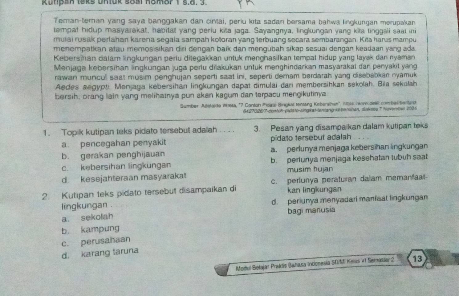 Kutipan teks untuk soal nomor 1 s.d. 3.
Teman-teman yang saya banggakan dan cintai, perlu kita sadari bersama bahwa lingkungan merupakan
tempat hidup masyarakat, habitat yang periu kita jaga. Sayangnya, lingkungan yang kita tinggali saat ini
mual rusak perlahan karena segala sampah kotoran yang terbuang secara sembarangan. Kita harus mampu
menempatkan atau memosisikan diri dengan baik dan mengubah sikap sesuai dengan keadaan yang ada.
Kebersihan dalam lingkungan perlu ditegakkan untuk menghasilkan tempat hidup yang layak dan nyaman
Menjaga kebersihan lingkungan juga perlu dilakukan untuk menghindarkan masyarakat dari penyakit yang
rawan muncul saat musim penghujan seperti saat ini, seperti demam berdarah yang disebabkan nyamuk
Aedes aegypti. Menjaga kebersihan lingkungan dapat dimulai dari membersihkan sekolah. Bila sekolah
bersih, orang lain yang melihatnya pun akan kagum dan terpacu mengikutinya
Sumber: Adelaide Wreta, "7 Conton Pidato Singkat tentang Kebersihan", hflps: www.delik.com/bal benta/d
6427026/7-contoh-pidato-singkat-tentang-kebersihan, dinkses 7 Novembur 2024
1. Topik kutipan teks pidato tersebut adalah .. . . 3. Pesan yang disampaikan dalam kutipan teks
a. pencegahan penyakit pidato tersebut adalah
b. gerakan penghijauan a. perlunya menjaga kebersihan lingkungan
c. kebersihan lingkungan b. perlunya menjaga kesehatan tubuh saat
musim hujan
d kesejahteraan masyarakat
c. perlunya peraturan dalam memanfaat-
2. Kutipan teks pidato tersebut disampaikan di kan lingkungan
lingkungan . d. periunya menyadari manfaat lingkungan
a. sekolah bagi manusia
b. kampung
c. perusahaan
d. karang taruna
Modul Belajar Praktis Bahasa Indonesia SD/Mi Kelas VI Semester 2 13