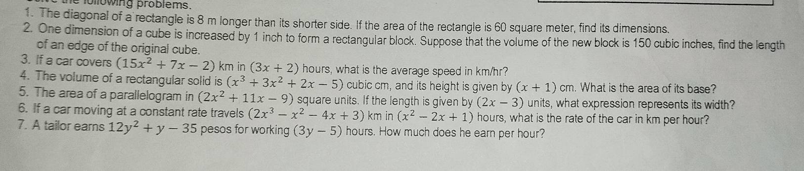 following problems. 
1. The diagonal of a rectangle is 8 m longer than its shorter side. If the area of the rectangle is 60 square meter, find its dimensions. 
2. One dimension of a cube is increased by 1 inch to form a rectangular block. Suppose that the volume of the new block is 150 cubic inches, find the length 
of an edge of the original cube. 
3. If a car covers (15x^2+7x-2) km in (3x+2) hours, what is the average speed in km/hr? 
4. The volume of a rectangular solid is (x^3+3x^2+2x-5) cubic cm, and its height is given by (x+1)cm. What is the area of its base? 
5. The area of a parallelogram in (2x^2+11x-9) square units. If the length is given by (2x-3) units, what expression represents its width? 
6. If a car moving at a constant rate travels (2x^3-x^2-4x+3) km in (x^2-2x+1) hours, what is the rate of the car in km per hour? 
7. A tailor ears 12y^2+y-35 pesos for working (3y-5) hours. How much does he earn per hour?