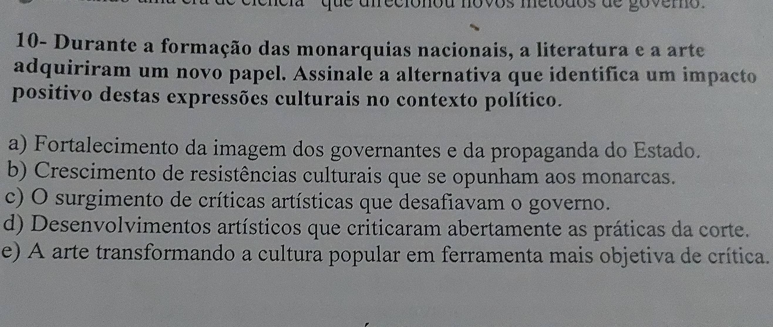 que afreciónou novos metodos de govero.
10- Durante a formação das monarquias nacionais, a literatura e a arte
adquiriram um novo papel. Assinale a alternativa que identifica um impacto
positivo destas expressões culturais no contexto político.
a) Fortalecimento da imagem dos governantes e da propaganda do Estado.
b) Crescimento de resistências culturais que se opunham aos monarcas.
c) O surgimento de críticas artísticas que desafiavam o governo.
d) Desenvolvimentos artísticos que criticaram abertamente as práticas da corte.
e) A arte transformando a cultura popular em ferramenta mais objetiva de crítica.