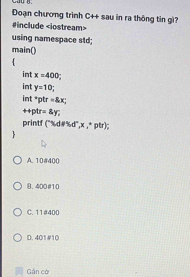 Cau 8.
Đoạn chương trình C++ sau in ra thông tin gì?
#include
using namespace std;
main()
int x=400 a
int y=10; 
int * ptr =8xx;
++p r=x=y;
printf 110/60 #%d", x ,* ptr);
A. 10# 400
B. 400 # 10
C. 11#400
D. 401 # 10
Gắn cờ