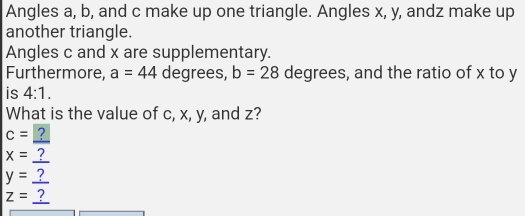 Angles a, b, and c make up one triangle. Angles x, y, andz make up 
another triangle. 
Angles c and x are supplementary. 
Furthermore, a=44 degrees, b=28 degrees, and the ratio of x to y
is 4:1. 
What is the value of c, x, y, and z?
c= ?
x= ?
y=_ ?
z=_ ?