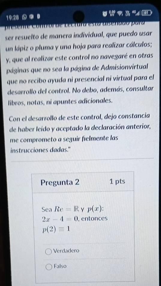 4 61
19:28
presen e C o ntro r de L ec tura esta aisenddo p ara
ser resuelto de manera individual, que puedo usar
un lápiz o pluma y una hoja para realizar cálculos;
y, que al realizar este control no navegaré en otras
páginas que no sea la página de Admisionvirtual
que no recibo ayuda ni presencial ni virtual para el
desarrollo del control. No debo, además, consultar
libros, notas, ni apuntes adicionales.
Con el desarrollo de este control, dejo constancia
de haber leído y aceptado la declaración anterior,
me comprometo a seguir fielmente las
instrucciones dadas."
Pregunta 2 1 pts
Sea Re=R y p(x)
2x-4=0 , entonces
p(2)equiv 1
Verdadero
Falso