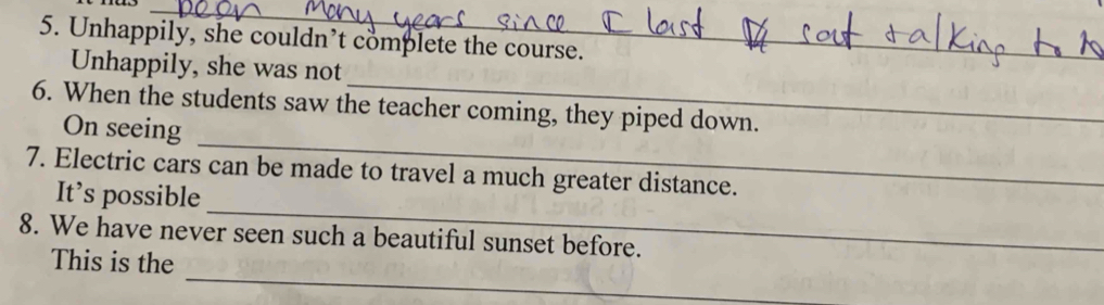 Unhappily, she couldn’t complete the course. 
_ 
Unhappily, she was not 
_ 
6. When the students saw the teacher coming, they piped down. 
On seeing 
7. Electric cars can be made to travel a much greater distance. 
_ 
It’s possible 
8. We have never seen such a beautiful sunset before. 
_ 
This is the