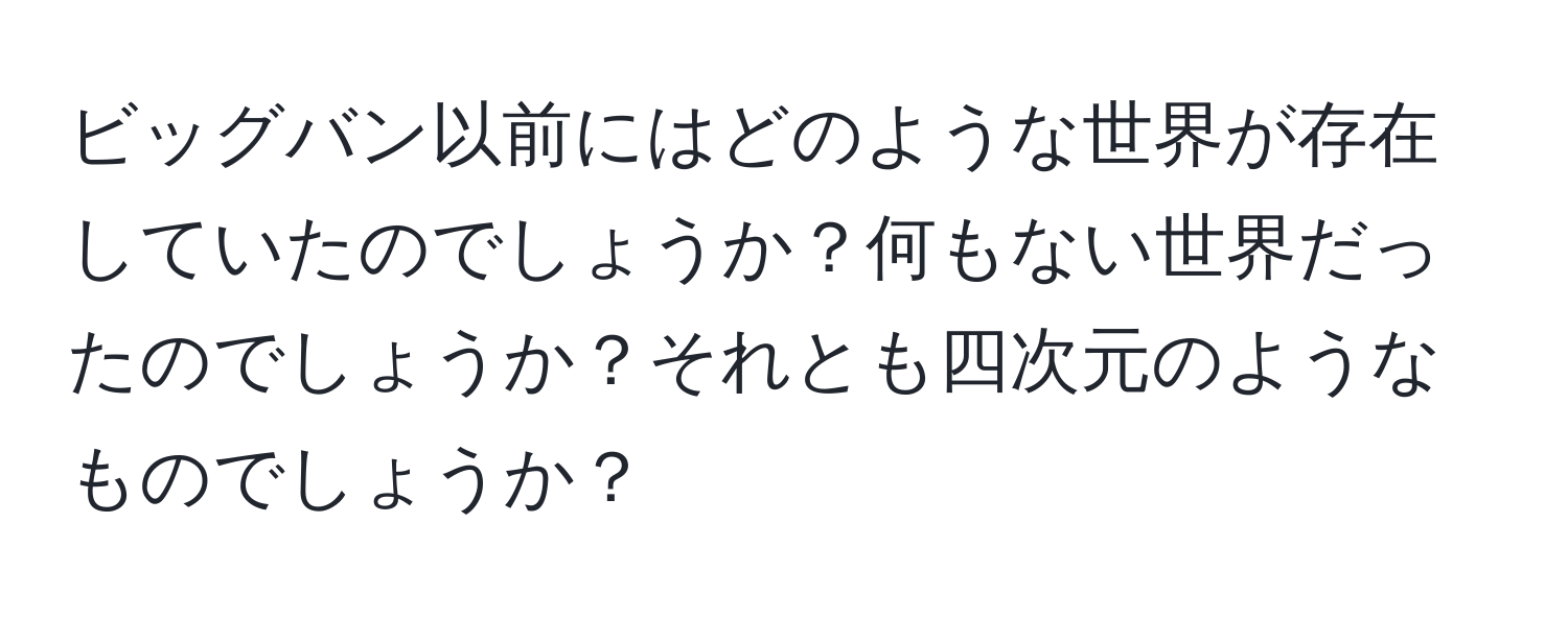 ビッグバン以前にはどのような世界が存在していたのでしょうか？何もない世界だったのでしょうか？それとも四次元のようなものでしょうか？